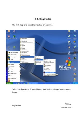 A.Blakey
Page 4 of 82
February 2002
2. Getting Started
The first step is to open the installed programme:
Select the Primavera Project Planner icon in the Primavera programme
folder.
 