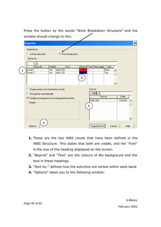 A.Blakey
Page 40 of 82
February 2002
Press the button by the words “Work Breakdown Structure” and the
window should change to this:
1. These are the two WBS Levels that have been defined in the
WBS Structure. This states that both are visible, and the “Font”
is the size of the heading displayed on the screen.
2. “Bkgrnd” and “Text” are the colours of the background and the
text in these headings.
3. “Sort by:” defines how the activities are sorted within each band
4. “Options” takes you to the following window:
1
2
3
4
 