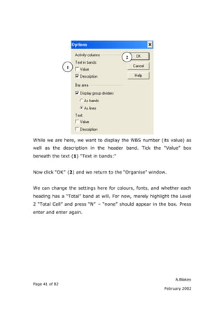 A.Blakey
Page 41 of 82
February 2002
While we are here, we want to display the WBS number (its value) as
well as the description in the header band. Tick the “Value” box
beneath the text (1) “Text in bands:”
Now click “OK” (2) and we return to the “Organise” window.
We can change the settings here for colours, fonts, and whether each
heading has a “Total” band at will. For now, merely highlight the Level
2 “Total Cell” and press “N” – “none” should appear in the box. Press
enter and enter again.
1
2
 