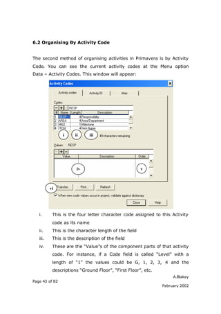 A.Blakey
Page 43 of 82
February 2002
6.2 Organising By Activity Code
The second method of organising activities in Primavera is by Activity
Code. You can see the current activity codes at the Menu option
Data – Activity Codes. This window will appear:
i. This is the four letter character code assigned to this Activity
code as its name
ii. This is the character length of the field
iii. This is the description of the field
iv. These are the “Value”s of the component parts of that activity
code. For instance, if a Code field is called “Level” with a
length of “1” the values could be G, 1, 2, 3, 4 and the
descriptions “Ground Floor”, “First Floor”, etc.
i ii iii
iv v
vi
 