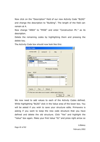 A.Blakey
Page 45 of 82
February 2002
Now click on the “Description” field of our new Activity Code “BLDG”
and change the description to “Building”. The length of the field can
remain at 4.
Now change “AREA” to “PHSE” and enter “Construction Ph.” as its
description.
Delete the remaining codes by highlighting them and pressing the
delete key.
The Activity Code box should now look like this:
We now need to add values to each of the Activity Codes defined.
While highlighting “BLDG” click in the Value area of the lower box. You
will be asked if you wish to save your structure edits. Primavera is
asking if you want to keep the new code structure that you have
defined and delete the old structure. Click “Yes” and highlight the
“Value” box again. Make your first Value “01” and press right arrow so
 