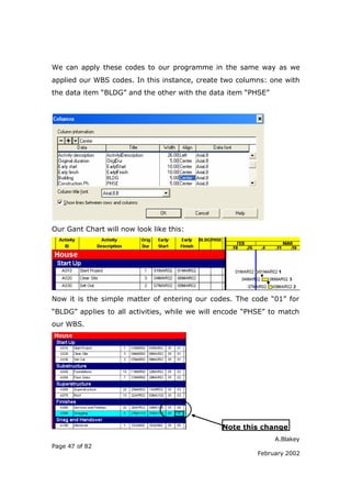 A.Blakey
Page 47 of 82
February 2002
We can apply these codes to our programme in the same way as we
applied our WBS codes. In this instance, create two columns: one with
the data item “BLDG” and the other with the data item “PHSE”
Our Gant Chart will now look like this:
Now it is the simple matter of entering our codes. The code “01” for
“BLDG” applies to all activities, while we will encode “PHSE” to match
our WBS.
Note this change
 