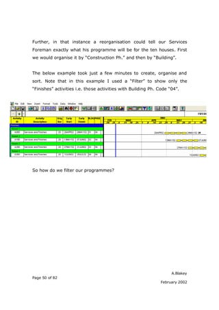 A.Blakey
Page 50 of 82
February 2002
Further, in that instance a reorganisation could tell our Services
Foreman exactly what his programme will be for the ten houses. First
we would organise it by “Construction Ph.” and then by “Building”.
The below example took just a few minutes to create, organise and
sort. Note that in this example I used a “Filter” to show only the
“Finishes” activities i.e. those activities with Building Ph. Code “04”.
So how do we filter our programmes?
 