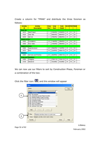 A.Blakey
Page 52 of 82
February 2002
Create a column for “FMAN” and distribute the three foremen as
follows:
We can now use our filters to sort by Construction Phase, Foreman or
a combination of the two:
Click the filter icon: , and this window will appear
1
2
 