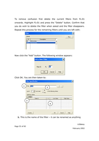 A.Blakey
Page 53 of 82
February 2002
To remove confusion first delete the current filters from FL-01
onwards. Highlight FL-01 and press the “Delete” button. Confirm that
you do wish to delete the filter when asked and the filter disappears.
Repeat this process for the remaining filters until you are left with:
Now click the “Add” button. The following window appears:
Click OK. You are then taken to:
1. This is the name of the filter – it can be renamed as anything
1
2
3
4
 