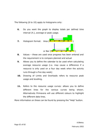 A.Blakey
Page 63 of 82
February 2002
The following (6 to 10) apply to histograms only:
6. Do you want the graph to display totals per defined time
interval (4.), average or peak usage.
7. Histogram format: Area ( )
or Bar ( )
8. Values – these are used once progress has been entered and
the requirement is to compare planned and actual
9. Allows you to define the calendar to be used when calculating
average resource usage (i.e. may cause a difference if a
resource is only used on a four day week when the activity
runs through a five day week)
10. Drawing of Limits and Overloads refers to resource peak
usage and levelling.
11. Refers to the resource usage curves: allows you to define
different lines for the various curves being shown.
Alternatively Primavera will use different colours to highlight
the different data lines.
More information on these can be found by pressing the “Help” button.
 