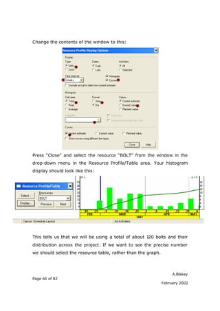 A.Blakey
Page 64 of 82
February 2002
Change the contents of the window to this:
Press “Close” and select the resource “BOLT” from the window in the
drop-down menu in the Resource Profile/Table area. Your histogram
display should look like this:
This tells us that we will be using a total of about 120 bolts and their
distribution across the project. If we want to see the precise number
we should select the resource table, rather than the graph.
 