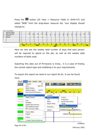 A.Blakey
Page 65 of 82
February 2002
Press the button (Or View > Resource Table or Shift+F7) and
select “BOB” from the drop-down resource list. Your display should
change to:
Here we now see the weekly total number of days that each person
will be required to spend on the job, as well as the weekly total
numbers of bolts used.
Exporting this data out of Primavera is tricky… it is a case of finding
the correct report type and modifying it to your requirements.
To export this report we need to run report RL-01. It can be found
here:
 