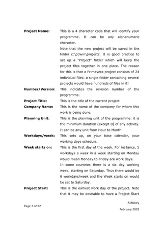 A.Blakey
Page 7 of 82
February 2002
Project Name: This is a 4 character code that will identify your
programme. It can be any alphanumeric
character.
Note that the new project will be saved in the
folder c:p3winprojects. It is good practice to
set up a “Project” folder which will keep the
project files together in one place. The reason
for this is that a Primavera project consists of 24
individual files: a single folder containing several
projects would have hundreds of files in it!
Number/Version: This indicates the revision number of the
programme.
Project Title: This is the title of the current project
Company Name: This is the name of the company for whom this
work is being done.
Planning Unit: This is the planning unit of the programme: it is
the minimum duration (except 0) of any activity.
It can be any unit from Hour to Month.
Workdays/week: This sets up, on your base calendar, your
working days schedule.
Week starts on: This is the first day of the week. For instance, 5
workdays a week in a week starting on Monday
would mean Monday to Friday are work days.
In some countries there is a six day working
week, starting on Saturday. Thus there would be
6 workdays/week and the Week starts on would
be set to Saturday.
Project Start: This is the earliest work day of the project. Note
that it may be desirable to have a Project Start
 