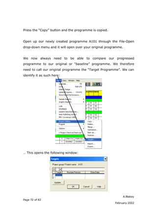 A.Blakey
Page 72 of 82
February 2002
Press the “Copy” button and the programme is copied.
Open up our newly created programme A101 through the File-Open
drop-down menu and it will open over your original programme.
We now always need to be able to compare our progressed
programme to our original or “baseline” programme. We therefore
need to call our original programme the “Target Programme”. We can
identify it as such here:
… This opens the following window:
 