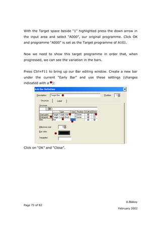 A.Blakey
Page 73 of 82
February 2002
With the Target space beside “1” highlighted press the down arrow in
the input area and select “A000”, our original programme. Click OK
and programme “A000” is set as the Target programme of A101.
Now we need to show this target programme in order that, when
progressed, we can see the variation in the bars.
Press Ctrl+F11 to bring up our Bar editing window. Create a new bar
under the current “Early Bar” and use these settings (changes
indicated with a ):
Click on “OK” and “Close”.
 
