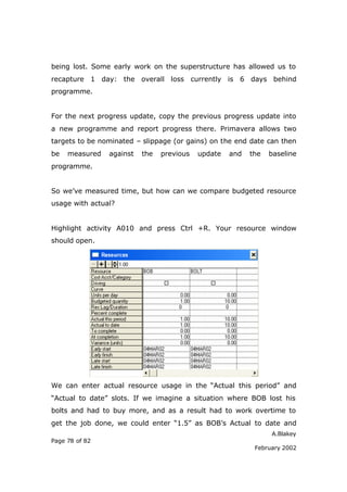 A.Blakey
Page 78 of 82
February 2002
being lost. Some early work on the superstructure has allowed us to
recapture 1 day: the overall loss currently is 6 days behind
programme.
For the next progress update, copy the previous progress update into
a new programme and report progress there. Primavera allows two
targets to be nominated – slippage (or gains) on the end date can then
be measured against the previous update and the baseline
programme.
So we’ve measured time, but how can we compare budgeted resource
usage with actual?
Highlight activity A010 and press Ctrl +R. Your resource window
should open.
We can enter actual resource usage in the “Actual this period” and
“Actual to date” slots. If we imagine a situation where BOB lost his
bolts and had to buy more, and as a result had to work overtime to
get the job done, we could enter “1.5” as BOB’s Actual to date and
 