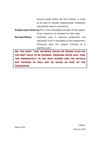 A.Blakey
Page 8 of 82
February 2002
several weeks before the first activity, in order
to be able to indicate supply/design milestones
required for work to commence.
Project must finish by:This is the immutable end date of the project.
It can, however, be changed at a later date.
Decimal Places: Generally used in resource assignment and
calculation (not in calculation of the programme:
Primavera does not support fractions of a
planning unit).
NB: YOU MUST “TAB” BETWEEN FIELDS OR MOUSE CLICK ON
THE NEXT FIELD TO BE ENTERED. PRESSING ENTER WILL TAKE
YOU IMMEDIATELY TO THE NEXT SCREEN AND THE DETAILS
NOT ENTERED IN WILL NOT BE SAVED AS PART OF THE
PROGRAMME.
 