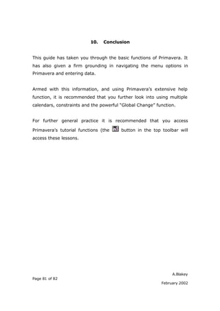 A.Blakey
Page 81 of 82
February 2002
10. Conclusion
This guide has taken you through the basic functions of Primavera. It
has also given a firm grounding in navigating the menu options in
Primavera and entering data.
Armed with this information, and using Primavera’s extensive help
function, it is recommended that you further look into using multiple
calendars, constraints and the powerful “Global Change” function.
For further general practice it is recommended that you access
Primavera’s tutorial functions (the button in the top toolbar will
access these lessons.
 