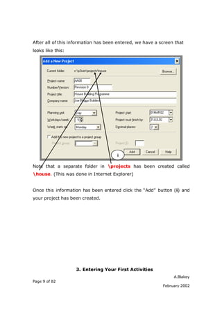 A.Blakey
Page 9 of 82
February 2002
After all of this information has been entered, we have a screen that
looks like this:
Note that a separate folder in projects has been created called
house. (This was done in Internet Explorer)
Once this information has been entered click the “Add” button (i) and
your project has been created.
3. Entering Your First Activities
i
 