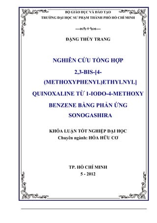 BỘ GIÁO DỤC VÀ ĐÀO TẠO
TRƯỜNG ĐẠI HỌC SƯ PHẠM THÀNH PHỐ HỒ CHÍ MINH
--------
ĐẶNG THÙY TRANG
NGHIÊN CỨU TỔNG HỢP
2,3-BIS-[4-
(METHOXYPHENYL)ETHYLNYL]
QUINOXALINE TỪ 1-IODO-4-METHOXY
BENZENE BẰNG PHẢN ỨNG
SONOGASHIRA
KHÓA LUẬN TỐT NGHIỆP ĐẠI HỌC
Chuyên ngành: HÓA HỮU CƠ
TP. HỒ CHÍ MINH
5 - 2012
 