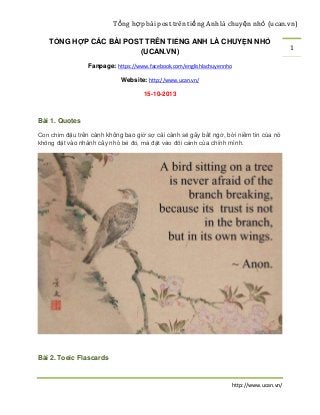 Tổ ng hợp bài post trên tiế ng Anh là chuyệ n nhỏ (ucan.vn)
TỔNG HỢP CÁC BÀI POST TRÊN TIẾNG ANH LÀ CHUYỆN NHỎ
(UCAN.VN)
Fanpage: https://www.facebook.com/englishlachuyennho
Website: http://www.ucan.vn/
15-10-2013

Bài 1. Quotes
Con chim đậu trên cành không bao giờ sợ cái cành sẽ gãy bất ngờ, bởi niềm tin của nó
không đặt vào nhánh cây nhỏ bé đó, mà đặt vào đôi cánh của chính mình.

Bài 2. Toeic Flascards

http://www.ucan.vn/

1

 