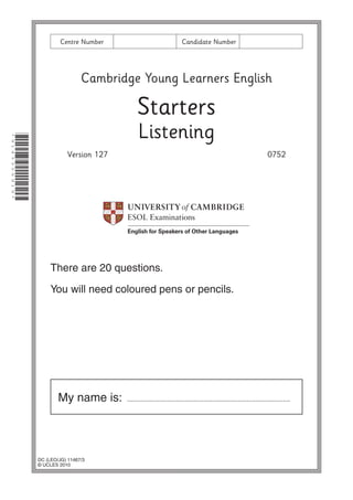 DC (LEO/JG) 11467/3
© UCLES 2010
My name is: ..........................................................................................
Cambridge Young Learners English
Starters
Listening
Version 127 0752
Centre Number Candidate Number
There are 20 questions.
You will need coloured pens or pencils.
*9143356919*
 