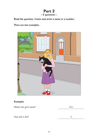 4
Part 2
– 5 questions –
Read the question. Listen and write a name or a number.
There are two examples.
Examples
What’s the girl’s name? Kim..................................
How old is she? 9..................................
 