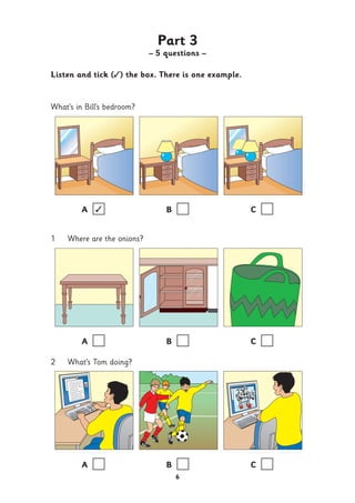 Part 3
– 5 questions –
Listen and tick (✓) the box. There is one example.
What’s in Bill’s bedroom?
A ✓ B C
1 Where are the onions?
A B C
2 What’s Tom doing?
A B C
6
 