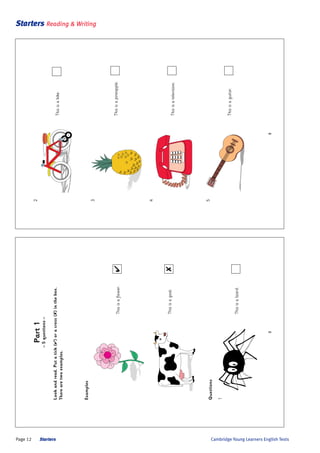 Page 12 Starters
Starters Reading & Writing
Cambridge Young Learners English Tests
3
2
Thisisabike.
3
Thisisapineapple.
4
Thisisatelevision.
5
Thisisaguitar.
2
Part1
–5questions–
Lookandread.Putatick(4)oracross(8)inthebox.
Therearetwoexamples.
Examples
Thisisaflower.4
Thisisagoat.8
Questions
1
Thisisalizard.
 