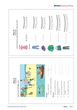 Starters Page 13Cambridge Young Learners English Tests
Starters Reading & Writing
5
sturroe
s
agdanbh
ersds
sanej
eshos
cektja
dress
Part3
–5questions–
Lookatthepictures.Lookattheletters.Writethewords.
Example
Questions
1
2
3
4
5
4
Part2
–5questions–
Lookandread.Writeyesorno.
Examples
Aboyisreadingabook.yes...............................
Amonkeyissittingonthebigelephant.no...............................
Questions
1Therearetwochildreninthesea................................
2Theduckiswalkingbehindthe
twoelephants................................
3Thegirlsareplayingwithaball................................
4Thewomanintheboathasgot
acamera................................
5Thecrocodileiseatingacoconut................................
 