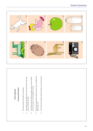 6/1
6/26/6
6/36/7
6/46/8
6/5
StartersSpeaking
SummaryofProcedures
1.Theusherintroducesthechildtotheexaminer.
2.Theexaminerasksthechildtopointoutcertainitemsonthescene
card,e.g.‘Where’stheball?’
3.Theexaminerasksthechildtoputobjectcardsatvariouslocations
onthescenecard,e.g.‘Puttheappleonthemat.’
4.Theexaminerasksquestionsaboutthescenecard,e.g.‘What’sthis?
Whatcolourisit?’
5.Theexaminerasksquestionsaboutthechild,e.g.‘Howoldareyou?’
Starters Speaking
13
 
