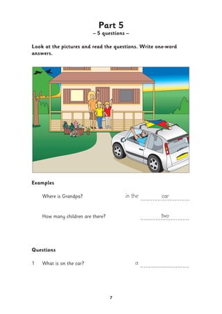7
Part 5
– 5 questions –
Look at the pictures and read the questions. Write one-word
answers.
Examples
Where is Grandpa? in the car.............................
How many children are there? two.............................
Questions
1 What is on the car? a .............................
 