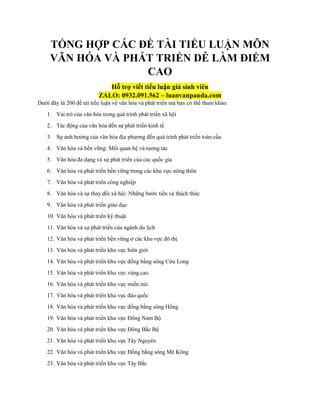 TỔNG HỢP CÁC ĐỀ TÀI TIỂU LUẬN MÔN
VĂN HÓA VÀ PHÁT TRIỂN DỄ LÀM ĐIỂM
CAO
Hỗ trợ viết tiểu luận giá sinh viên
ZALO: 0932.091.562 – luanvanpanda.com
Dưới đây là 200 đề tài tiểu luận về văn hóa và phát triển mà bạn có thể tham khảo:
1. Vai trò của văn hóa trong quá trình phát triển xã hội
2. Tác động của văn hóa đến sự phát triển kinh tế
3. Sự ảnh hưởng của văn hóa địa phương đến quá trình phát triển toàn cầu
4. Văn hóa và bền vững: Mối quan hệ và tương tác
5. Văn hóa đa dạng và sự phát triển của các quốc gia
6. Văn hóa và phát triển bền vững trong các khu vực nông thôn
7. Văn hóa và phát triển công nghiệp
8. Văn hóa và sự thay đổi xã hội: Những bước tiến và thách thức
9. Văn hóa và phát triển giáo dục
10. Văn hóa và phát triển kỹ thuật
11. Văn hóa và sự phát triển của ngành du lịch
12. Văn hóa và phát triển bền vững ở các khu vực đô thị
13. Văn hóa và phát triển khu vực biên giới
14. Văn hóa và phát triển khu vực đồng bằng sông Cửu Long
15. Văn hóa và phát triển khu vực vùng cao
16. Văn hóa và phát triển khu vực miền núi
17. Văn hóa và phát triển khu vực đảo quốc
18. Văn hóa và phát triển khu vực đồng bằng sông Hồng
19. Văn hóa và phát triển khu vực Đông Nam Bộ
20. Văn hóa và phát triển khu vực Đông Bắc Bộ
21. Văn hóa và phát triển khu vực Tây Nguyên
22. Văn hóa và phát triển khu vực Đồng bằng sông Mê Kông
23. Văn hóa và phát triển khu vực Tây Bắc
 