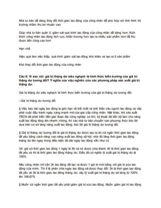 Nhà tư bản dễ dàng thay đổi thời gian lao động của công nhân để phù hợp với tình hình thị
trường nhằm thu lợi nhuận cao
Giúp nhà tư bản quản lí, giám sát quá trình lao động của công nhân dễ dàng hơn. Kích
thích công nhân lao động tích cực, khẩn trương hơn tạo ra nhiều sản phẩm hơn để thu
được tiền công cao hơn
Hạn chế
Hiệu quả làm việc thấp, quá trình giám sát lao động khó khăn và tạo ra ít sản phẩm
Khó thay đổi thời gian lao động của công nhân
Câu 6: Vì sao nói: giá trị thặng dư siêu nghạch là hình thức biến trướng của giá trị
thặng dư tương đối? Ý nghĩa của việc nghiên cứu các phương pháp sản xuất giá trị
thặng dư.
Giá trị thặng dư siêu nghạch là hình thức biến trướng của giá trị thặng dư tương đối.
- Giá trị thặng dư tương đối
§ Việc kéo dài ngày lao động bị giới hạn về thể chất và tinh thần cảu người lao động và vấp
phải cuộc đấu tranh ngày càng mạnh mẽ của giai cấp công nhân. Mặt khác, khi sản xuất
TBCN đã phát triển đến giai đoạn đại công nghiệp cơ khí, kỹ thuật đã tiến bộ làm cho năng
suất lao động tăng lên nhanh chóng, thì các nhà tư bản chuyển san phương thức bóc lột
dựa trên cơ sở tăng năng suất lao động, bóc lột giá trị thặng dư tương đối.
§ Giá trị thặng dư tương đối là giá trị thặng dư được tạo ra do rút ngắn thời gian lao động
tất yếu bằng cách nâng cao năng suất lao đông xã hội, nhờ đó tăng thời gian lao động
thặng dư lên ngay trong điều kiện độ dài ngày lao động vẫn như cũ
Vd: giả sử thời gian lao động 1 ngày là 8h và nó được chia thành 4h là thời gian lao động
tất yếu và 4h là thời gian lao động thặng dư. Điều đó có nghĩa tỷ suất giá trị thặng dư là
100%
Nếu công nhân chỉ cần 3h lao động đã tạo ra được 1 giá trị mới bằng với giá trị sức lao
động của mình. Thì tỉ lệ phân chia ngày lao động sẽ được thay đổi: 3h là thời gian lao động
tất yếu và 5h là thời gian lao động thăng dư, vậy tỷ suất giá trị thặng dư sẽ tăng từ 100%
lên 166,67%
§ Muốn rút ngắn thời gian tất yếu phải giảm giá trị sức lao động. Muốn giảm giá trị lao động
 