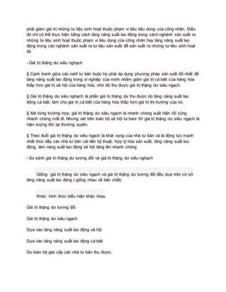 phải giảm giá trị những tư liệu sinh hoạt thuộc phạm vi tiêu tiêu dùng của công nhân. Điều
đó chỉ có thể thực hiện bằng cách tăng năng suất lao động trong cách nghành sản xuất ra
những tư liệu sinh hoạt thuộc phạm vi tiêu dùng của công nhân hay tăng năng suất lao
động trong các nghành sản xuất ra tư liệu sản xuất để sản xuất ra những tư liêu sinh hoạt
đó
- Giá trị thặng dư siêu nghạch
§ Cạnh tranh giữa các nahf tư bản buộc họ phải áp dụng phương pháp sản xuất tốt nhất để
tăng năng suất lao động trong xí nghiệp của mình nhằm giảm giá trị cá biệt của hàng hóa
thấp hơn giá trị xã hội của hàng hóa, nhờ đó thu được giá trị thặng dư siêu ngạch.
§ Giá trị thặng dư siêu nghạch là phần giá trị thặng dư thu được do tăng năng suất lao
động cá biệt, làm cho giá trị cá biệt của hàng hóa thấp hơn giá trị thị trường của nó.
§ Xét từng trường hợp, giá trị thặng dư siêu ngạch là nhanh chóng xuất hiện rồi cũng
nhanh chóng mất đi. Nhưng xét trên toàn bộ xã hội tư banr thì giá trị thặng dư siêu ngạch là
hiện tượng tồn tại thường xuyên.
§ Theo đuổi giá trị thặng dư siêu ngạch là khát vọng của nhà tư bản và là động lực mạnh
nhất thúc đẩy các nhà tư bản cải tiến kỹ thuật, hợp lý hóa sản xuất, tăng năng suất lao
động, làm năng suất lao động xã hội tăng lên nhanh chóng
- So sánh giá trị thặng dư tương đối và giá trị thặng dư siêu nghạch
Giống: giá trị thặng dư siêu ngạch và giá trị thặng dư tương đối đều dựa trên cơ sở
tăng năng suất lao động ( giống nhau về bản chất)
Khác: hình thức biểu hiện khác nhau
Giá trị thặng dư tương đối
Giá trị thặng dư siêu ngạch
Dựa vào tăng năng suất lao động xã hội
Dựa vào tăng năng suất lao động cá biệt
Do toàn bộ giai cấp các nhà tư bản thu được.
 