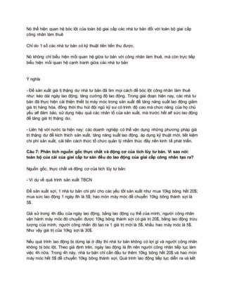 Nó thể hiện quan hệ bóc lột của toàn bộ giai cấp các nhà tư bản đối với toàn bộ giai cấp
công nhân làm thuê
Chỉ do 1 số các nhà tư bản có kỹ thuật tiên tiến thu được.
Nó không chỉ biểu hiện mối quan hệ giữa tư bản với công nhân làm thuê, mà còn trực tiếp
biểu hiện mối quan hệ cạnh tranh giữa các nhà tư bản
Ý nghĩa
- Để sản xuất giá tị thặng dư nhà tư bản đã tìm mọi cách để bóc lột công nhân làm thuê
như: kéo dài ngày lao động, tăng cường độ lao động. Trong giai đoạn hiện nay, các nhà tư
bản đã thực hiện cải thiện thiết bị máy móc trong sản xuất để tăng năng suất lao động giảm
giá trị hàng hóa, đồng thời thu hút đội ngũ kỹ sư có trình độ cao mà chức năng của họ chủ
yếu alf đảm bảo, sử dụng hiệu quả các nhân tố của sản xuất, mà trước hết alf sức lao động
để tăng giá trị thặng dư.
- Liên hệ với nước ta hiện nay: các doanh nghiệp có thể vận dụng những phương pháp giá
trị thặng dư để kích thích sản xuất, tăng năng suất lao động, áp dụng kỹ thuật mới, tiết kiệm
chi phí sản xuất, cải tiến cách thức tổ chức quản lý nhằm thúc đầy nền kinh tế phát triển.
Câu 7: Phân tích nguồn gốc thực chất và động cơ của tích lũy tư bản. Vì sao nói:
toàn bộ của cải của giai cấp tư sản đều do lao động của giai cấp công nhân tạo ra?
Nguồn gốc, thực chất và động cơ của tích lũy tư bản:
- Ví dụ về quá trình sản xuất TBCN
Để sản xuất sợi, 1 nhà tư bản chi phí cho các yếu tốt sản xuất như mua 10kg bông hết 20$;
mua sức lao động 1 ngày 8h là 5$; hao mòn máy móc để chuyển 10kg bông thành sợi là
5$.
Giả sử trong 4h đầu của ngày lao động, bằng lao động cụ thể của mình, người công nhân
vận hành máy móc đó chuyển được 10kg bông thành sợi có giá trị 20$, bằng lao động trừu
tượng của mình, người công nhân đó tạo ra 1 giá trị mới là 5$, khấu hao máy móc là 5$.
Như vậy giá trị của 10kg sợi là 30$.
Nếu quá trình lao động bị dừng lại ở đây thì nhà tư bản không có lợi gì và người công nhân
không bị bóc lột. Theo giả định trên, ngày lao động là 8h nên người công nhân tiếp tục làm
việc 4h nữa. Trong 4h này, nhà tư bản chỉ cần đầu tư thêm 10kg bông hết 20$ và hao mòn
máy móc hết 5$ để chuyển 10kg bông thành sợi. Quá trình lao động tiếp tục diễn ra và kết
 