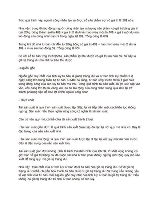 thúc quá trình này, người công nhân tạo ra được số sản phẩm sợi có giá trị là 30$ nữa.
Như vậy, trong 8h lao động, người công nhân tạo ra lượng sản phẩm có giá trị bằng giá trị
của 20kg bông thành sợi là 40$ + giá trị 2 lần khấu hao máy móc là 10$ + giá tị mới do sức
lao động của công nhân tạo ra trong ngày lsf 10$. Tổng cộng là 60$
Trong khi đó nhà tư bản chỉ đầu tư 20kg bông có giá trị 40$ + hao mòn máy móc 2 lần là
10$ + mua sức lao động 5$. Tổng cộng là 55$
So với số tư bản ứng trước(55$), sản phẩm sợi thu được có giá trị lớn hơn 5$. 5$ này là
giá trị thặng dư mà nhà tư bản thu được
- Nguồn gốc
Nguồn gốc duy nhất của tích lũy tư bản là giá trị thặng dư và tư bản tích lũy chiếm tỉ lệ
ngày càng lớn trong toàn bộ tư bản. C.Mác nói rằng, tư bản ứng trước chỉ là 1 giọt nướ
trong dòng sông của tích lũy tư bản mà thôi. Trong quá trình tái sản xuất, lãi (m) cứ đập vào
vốn, vốn càng lớn thì lãi càng lớn, do đó lao động của công nhân trong quá khứ lại trở
thành phương tiện để bóc lột chính người công nhân
- Thực chất
Tái sản xuất là quá trình sản xuất được lặp đi lặp lại và tiếp diễn một cách liên tục không
ngừng. Sản xuất hiểu theo nghĩa rộng cũng có nghĩa là tái sản xuất.
Căn cứ vào quy mô, có thể chia tái sản xuất thành 2 loại:
· Tái sản xuất giản đơn: là quá trình sản xuất được lặp đai lặp lại với quy mô như cũ. Đây là
đặc trưng của nền sản xuất nhỏ
· Tái sản xuất mở rộng: là quá trình sản xuất được lặp đi lặp lại với quy mô lớn hơn trước.
Đây là đặc trưng của nền sản xuất lớn.
Tái sản xuất giản đơn không phải là hình thái điển hình của CNTB. Vì khát vọng không có
giới hạn về giá trị thặng dư đã buộc các nhà tư bản phải không ngừng mở rộng quy mô sản
xuất để tăng quy mô giá trị thặng dư.
Như vậy, thực chất của tư tích luỹ tư bản đó là tư bản hoá giá trị thặng dư. Sở dĩ giá trị
thặng dư có thể chuyển hoá thành tư bản được vì giá trị thặng dư đã mang sẵn những yếu
tố vật chất của tư bản mới. Nguồn gốc duy nhất của tích luỹ tư bản là giá trị thặng dư. Nếu
không có giá trị thặng dư thì nhà tư bản không có tích luỹ.
 