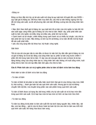 - Động cơ
Động cơ thúc đẩy tích lũy và tái sản xuất mở rộng là quy luật kinh tế tuyệt đối của CNTB –
quy luật giá trị thặng dư. Để thực hiện mục đích đó, các nhà tư bản không ngừng tích lũy
để mở rộng sản xuất, xe đó alf phương tiện căn bản để tăng cường bóc lột công nhân làm
thuê.
+ Mục đích theo đuổi giá trị thặng dư: quy luật kinh tế cơ bản của chủ nghĩa tư bản đòi hỏi
sản xuất ngày càng nhiều giá trị thặng dư cho nhà tư bản. Muốn vậy, phải phát triển sản
xuất tư bản chủ nghĩa cả chiều rộng và chiều sâu, phải tích luỹ tư bản.
+ Cạnh tranh và lợi nhuận: chiến thắng trong cạnh tranh và co nhiều lợi nhuận, các nhà tư
bản phải tích luỹ tư bản. Nếu không có tích luỹ thì sẽ không có tư bản để đổi mới kỹ thuật
để sản xuất phát triển.
+ yêu cầu ứng dụng tiến bộ khoa học -kỹ thuật- công nghệ.
Giải thích
Tất cả của cải của giai cấp tư sản đều có được từ việc tích lũy dần dần giá trị thặng dư mà
có giá trị thặng dư là do lao động của công nhân tạo ra, phần tư bản ứng trước chiếm 1
phần rất nhỏ trong toàn bộ tư bản. Vì vậy của cải của giai cấp tư sản có được là do lao
động không công của công nhân tạo ra, công nhân làm việc không chỉ nuôi sống mình, nuôi
sống nhà tư bản mà còn tạo điều kiện làm giàu cho nhà tư bản.
Câu 8: Phân tích căn cứ và ý nghĩa phân chia tư bản cố định và tư bản lưu động
Khái niệm tư bản cố định và tư bản lưu động
- Tư bản cố định
Tư bản cố định là bộ phận tư bản biểu hiện dưới hình thái giá trị của những máy móc, thiết
bị, nhà xưởng..., tham gia toàn bộ vào quá trình sản xuất, nhưng giá trị của nó không
chuyển hết một lần, mà chuyển từng phần vào sản phẩm trong quá trình sản xuất.
Tư bản cố định được sử dụng lâu dài trong nhiều chu kỳ sản xuất và nó bị hao mòn dần
trong quá trình sản xuất. Có 2 loại hao mòn là hao mòn vô hình và hao mòn hữu hình
- Tư bản lưu động
Tư bản lưu động là bộ phận tư bản sản xuất tồn tại dưới dạng nguyên liệu, nhiên liệu, vật
liệu, sức lao động… giá trị của nó được hoàn lại toàn bộ cho các nhà tư bản sau mỗi một
quá trình sản xuất, khi hàng hóa được bán xong.
 