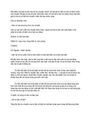 Đặc điểm của loại tư bản này là chu chuyển nhanh về mặt giá trị. Nếu tư bản cố định muốn
chu chuyển hết giá trị của nó phải mất nhiều năm, thì trái lại tư bản lưu động trong một năm
giá trị của nó có thể chu chuyển nhiều lần hay nhiều vòng.
Căn cứ để phân chia:
- Căn cứ vào phương thức chu chuyển
Căn cứ vào tính chất chu chuyển khác nhau, người ta chia tư bản sản xuất thành 2 bộ
phận là tư bản cố định và tư bản lưu động
SLĐ(V): tư bản khả biến
TBSX C1: máy móc, trang thiết bị, nhà xưởng
TLSX(C):
C2: Nguyên, nhiên vật liệu
- Liên hệ với sự phân chia tư bản thành tư bản bất biến và tư bản khả biến
Để tiến hành sản xuất, nhà tư bản ứng tiền ra để mua tư liệu sản xuất và sức lao động,
nghĩa là tạo ra các yếu tố của quá trình sản xuất. Các yếu tố này có vai trò khác nhau trong
việc tạo ra giá trị thặng dư.
Tư bản bất biến (G) là bộ phận tư bản tồn tại dưới hình thức tư liệu sản xuất(nhà
xưởng, máy móc, thiết bị, nguyên liệu, nhiên liệu, vật liệu phụ…) mà giá trị của nó được lao
động cụ thể của người công nhân chuyển nguyên vẹn vào sản phẩm mới, tức là giá trị
không thay đổi về lượng trong quá trình sản xuất.
Tư bản khả biến (V) là bộ phận tư bản tồn tại dưới hình thức sức lao động trong quá
trình sản xuất đã có sự thay đổi về lượng. Sự tăng lên về lượng do giá trị sử dụng của
hàng hóa sức lao động có tính chất đặc biệt. Khi được tiêu dùng thì nó tạo ra một lượng giá
trị mới lớn hơn giá trị của bản thân nó.
Ý nghĩa: sử dụng tư bản có hiệu quả
- Với tư bản cố định
Tăng tốc độ chu chuyển của tư bản cố định là một biện pháp quan trọng để tăng quỹ khấu
 