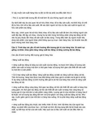 Vì vậy muốn sản xuất hàng hóa ra đời và tồn tại phải cso điều kiện thứ 2
- Thứ 2, sự tách biệt tương đối về mặt kinh tế của những người sản xuất.
Sự tách biệt này do các quan hệ sở hữu khác nhau về tư liệu sản xuất, mà khởi thủy là chế
độ tư hữu nhỏ về tư liệu sản xuất, đã xác định người sở hữu tư liệu sản xuất là người sở
hữu sản phẩm lao động.
Như vậy, chính quan hệ sở hữu khác nhau về tư liệu sản xuất đã làm cho những người sản
xuất độc lập, đối lập với nhau, nhưng họ lại nằm trong hệ thống phân công lao động xã hội
nên họ phụ thuộc lẫn nhau về sản xuất và tiêu dùng. Trong điều kiện ấy người muốn tiêu
dùng sản phẩm của người khác phải thông qua sự mua - bán hàng hóa, tức là phải trao đổi
dưới những hình thái hàng hóa.
Câu 2: Trình bày các yếu tố ảnh hưởng đến lượng giá trị của hàng hóa. Si sánh sự
giống và khác nhau giữa tăng năng xuất lao động và tăng cường độ lao động.
Các yếu tố ảnh hưởng đến lượng giá trị hàng hóa:
- Năng suất lao động
+ năng suất lao động là năng lực sản xuất của lao động, nó được tính bằng số lượng sản
phẩm sản xuất ra trong một đơn vị thời gian hoặc số lượng thời gian cần thiết để sản xuất
ra một đơn vị sản phẩm.
+ Có 2 loại năng suất lao động: năng suất lao động cá biệt và năng suất lao dộng xã hội.
Trên thị trường, hàng hóa được trao đôit không phải theo giá trị cá biệt mà là giá trị xã hội.
Vì ậy năng suất lao động có ảnh hưởng đến giá trị xã hội của hàng hóa chính là năng xuất
lao động xã hội.
+ năng suất lao động càng tăng, thời gian lao động xã hội cần thiết để sản xuất ra hàng hóa
càng giảm, thì thời gian lao động xã hội cần thiết để sản xuất ra hàng hóa càng tăng và
lượng giá trị của một đơn vị sản phẩm càng nhiều. Lượng giá trị của một đơn vị hàng hóa tỉ
lệ thuận với số lượng lao động kết tinh và tỷ lệ nghịch với năng suất lao động xã hội. Như
vậy, muốn giảm giá trị của mỗi đơn vị hàng hóa xuống, thì ta phải tăng năng suất lao động
xã hội.
+ năng suất lao động phụ thuộc vào nhiều nhân tố như: trình độ khéo léo của người lao
động, sự phát triển của khoa học – kỹ thuật và trình độ ứng dụng tiến bộ kỹ thuật vào sản
xuất, sự kết hợp xã hội của sản xuất, hiệu quả cảu tư liệu sản xuất và các điều kiện tự
nhiên
 