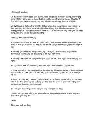 - Cường độ lao động:
Là khái niệm nói lên mức độ khẩn trương, là sự căng thẳng mệt nhọc của người lao động
trong một đơn vị thời gian và được đo bằng sự tiêu hao năng lượng của lao động trên 1
đơn vị thời gian và thường được tính bằng số calo hao phí trong 1 đơn vị thời gian.
Vì vậy khi cường độ lao động tăng lên, thì lượng lao động hao phí trong cùng một đơn vị
thời gian cũng tăng lên và lượng sản phẩm tạo ra cũng được tăng lên tương ứng còn
lượng giá trị của 1 đơn vị sản phẩm thì không đổi. Xét về bản chất, tăng cường độ lao động
cũng giống như kéo dài thời gian lao động.
- Mức độ phức tạp cảu lao động
+ mức độ phức tạp của lao động cũng ảnh hưởng nhất định đến số lượng giá trị hàng hóa.
Theo mức độ phức tạp của lao động có thể chia lao động thành lao động giản đơn và phức
tạp.
+ lao động giản đơn là sự hao phí lao động 1 cách giản đơn mà bất kỳ 1 người bình
thường nào có khả năng lao động cũng có thể thực hiện được.
+ lao động phức tạp là lao động đòi hỏi phải được đào tạo, huấn luyện thành lao động lành
nghề.
Vd: người sủa đồng hồ là lao động phức tạp. Người rửa bát là lao động giản đơn.
+ vì vậy trong cùng 1 thời gian lao động như nhau, lao động phức tạp tạo ra được nhiều giá
trị hơn so với lao động giản đơn. Lao động phức tạp là lao động giản đơn được nhân gấp
bội lên.
+để cho các hàng hóa do lao động giản đơn tạo ra có thể quan hệ bình đẳng với các hàng
hóa do lao động phức tạp tạo ra, trong quá trình trao đổi người ta quy mọi lao động phức
tạp thành lao động giản đơn trung bình.
So sánh giữa tăng năng suất lao động và tăng cường độ lao động
- Giống: cả 2 quá trình đều có kết quả là dẫn đến lượng sản phẩm sản xuất ra trong một
đơn vị thời gian tăng lên.
- Khác:
Tăng năng suất lao động
 