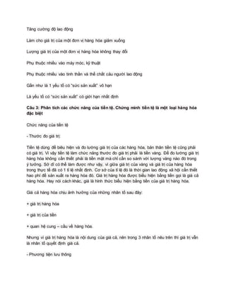 Tăng cường độ lao động
Làm cho giá trị của một đơn vị hàng hóa giảm xuống
Lượng giá trị của một đơn vị hàng hóa không thay đổi
Phụ thuộc nhiều vào máy móc, kỹ thuật
Phụ thuộc nhiều vào tinh thần và thể chất cảu người lao động
Gần như là 1 yếu tố có “sức sản xuất” vô hạn
Là yếu tố có “sức sản xuất” có giới hạn nhất định
Câu 3: Phân tích các chức năng của tiền tệ. Chứng minh tiền tệ là một loại hàng hóa
đặc biệt
Chức năng của tiền tệ
- Thước đo giá trị:
Tiền tệ dùng để biêu hiện và đo lường giá trị của các hàng hóa, bản thân tiền tệ cũng phải
có giá trị. Vì vậy tiền tệ làm chức năng thước đo giá trị phải là tiền vàng. Để đo lường giá trị
hàng hóa không cần thiết phải là tiền mặt mà chỉ cần so sánh với lượng vàng nào đó trong
ý tưởng. Sở dĩ có thể làm được như vậy, vì giữa giá trị của vàng và giá trị của hàng hóa
trong thực tế đã có 1 tỉ lệ nhất định. Cơ sở của tỉ lệ đó là thời gian lao động xã hội cần thiết
hao phí để sản xuất ra hàng hóa đó. Giá trị hàng hóa được biểu hiện bằng tiền gọi là giá cả
hàng hóa. Hay nói cách khác, giá là hình thức biểu hiện bằng tiền của giá trị hàng hóa.
Giá cả hàng hóa chịu ảnh hưởng của những nhân tố sau đây:
+ giá trị hàng hóa
+ giá trị của tiền
+ quan hệ cung – cầu về hàng hóa.
Nhưng vì giá trị hàng hóa là nội dung của giá cả, nên trong 3 nhân tố nêu trên thì giá trị vẫn
là nhân tố quyết định giá cả.
- Phương tiện lưu thông
 