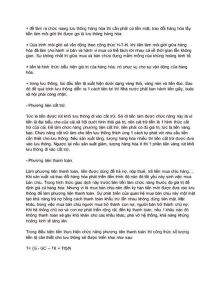 + để làm ra chức nawg lưu thông hàng hóa thì cần phải có tiền mặt, trao đổi hàng hóa lấy
tiền làm môi giới thì được gọi là lưu thông hàng hóa.
+ Qúa trình môi giới sẽ vẫn động theo công thức H-T-H, khi tiền làm môi giới giữa hàng
hóa đã làm cho hành vi bán và hành vi mua có thể tách rời nhau cả về thời gian lẫn không
gian. Sự không nhất trí giữa mua và bán chứa đựng mầm mống của khủng hoảng kinh tế.
+ tiền là hình thức biểu hiện giá trị của hàng hóa, nó phục vụ cho sự vận động của hàng
hóa.
+ trong lưu thông, lúc đầu tiền tệ xuất hiện dưới dạng vàng thỏi, vàng nén và tiền đúc. Sau
đó để quá trình lưu thông diễn ra 1 cách tiện lợi thì Nhà nước phải ban hành tiền giấy, buộc
xã hội phải công nhận.
- Phương tiện cất trữ.
Tức là tiền được rút khỏi lưu thông đi vào cất trữ. Sở dĩ tiền làm được chức năng này là vì:
tiền là đại biểu cho của cải xã hội dưới hình thái giá trị, nên cát trữ tiền là 1 hình thức cất
trữ của cải. Để làm chức năng phương tiện cất trữ, tiền phải có đủ giá trị, tức là tiền vàng,
bạc. Chức năng cất trữ làm cho tiền lưu thông thích ứng 1 cách tự phát với nhu cầu tiền
cần thiết cho lưu thông. Nếu sản xuất tăng, lượng hàng hóa nhiều thì tiền cất trữ được đưa
vào lưu thông. Ngược lại nếu sản xuất giảm, lượng hàng hóa ít thì 1 phần tiền vàng rút khỏi
lưu thông đi vào cất trữ.
- Phương tiện thanh toán.
Làm phương tiện thanh toán, tiền được dùng để trả nợ, nộp thuế, trả tiền mua chịu hàng….
Khi sản xuất và trao đổi hàng hóa phát triền đến trình độ nào đó tất yếu nảy sinh việc mua
bán chịu. Trong hình thức giao dịch này trước tiên tiền làm chức năng thước đo giá trị để
định giá cả hàng hóa. Nhưng vì là mua bán chịu nên đến kỳ hạn tiền mới được đưa vào lưu
thông để làm phương tiện thanh toán. Sự phát triển của quan hệ mua bán chịu này một mặt
tạo khả năng trả nợ bằng cách thanh toán khấu trừ lẫn nhau không dùng tiên mặt. Mặt
khác, trong việc mua bán chịu người mua trở thành con nợ, người bán trở thành chủ nợ.
Khi hệ thống chủ nợ và con nợ phát triển rộng rãi, đến kỳ thanh toán, nếu 1 khâu nào đó
không thanh toán sẽ gây khó khăn cho các khâu khác, phá vỡ hệ thống, khả năng khủng
hoảng kinh tế tăng lên.
Trong điều kiện tiền thực hiện chức năng phương tiện thanh toán thì công thức số lượng
tiền tệ cần thiết cho lưu thông sẽ được triển khai như sau:
T= (G - GC – TK + Ttt)/N
 