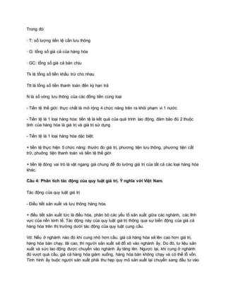 Trong đó:
· T: số lượng tiền tệ cần lưu thông
· G: tổng số giá cả của hàng hóa
· GC: tổng số giá cả bán chịu
Tk là tổng số tiền khấu trừ cho nhau
Ttt là tổng số tiền thanh toán đến kỳ hạn trả
N là số vòng lưu thông của các đồng tiền cùng loại
- Tiền tệ thế giới: thực chất là mở rộng 4 chức năng trên ra khỏi phạm vi 1 nước
- Tiền tệ là 1 loại hàng hóa: tiền tệ là kết quả của quá trình lao động, đảm bảo đủ 2 thuộc
tính của hàng hóa là giá trị và giá trị sử dụng
- Tiền tệ là 1 loại hàng hóa dặc biệt:
+ tiền tệ thực hiện 5 chức năng: thước đo giá trị, phương tiện lưu thông, phương tiện cất
trữ, phuông tiện thanh toán và tiền tệ thế giới
+ tiền tệ đóng vai trò là vật ngang giá chung để đo lường giá trị của tất cả các loại hàng hóa
khác.
Câu 4: Phân tích tác động của quy luật giá trị. Ý nghĩa với Việt Nam.
Tác động của quy luật giá trị
- Điều tiết sản xuất và lưu thông hàng hóa.
+ điều tiết sản xuất tức là điều hóa, phân bỏ các yếu tố sản xuất giữa các nghành, các lĩnh
vực của nền kinh tế. Tác động này của quy luật giá trị thông qua sự biến động của giá cả
hàng hóa trên thị trường dưới tác động của quy luật cung cầu.
Vd: Nếu ở nghành nào đó khi cung nhỏ hơn cầu, giá cả hàng hóa sẽ lên cao hơn giá trị,
hàng hóa bán chạy, lãi cao, thì người sản xuất sẽ đổ xô vào nghành ấy. Do đó, tư liệu sản
xuất và sức lao động được chuyển vào nghành ấy tăng lên. Ngược lại, khi cung ở nghành
đó vượt quá cầu, giá cả hàng hóa giảm xuống, hàng hóa bán không chạy và có thể lỗ vốn.
Tình hình ấy buộc người sản xuất phải thu hẹp quy mô sản xuất lại chuyển sang đầu tư vào
 