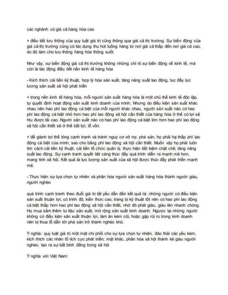 các nghành có giá cả hàng hóa cao
+ điều tiết lưu thông của quy luật giá trị cũng thông qua giá cả thị trường. Sự biến động của
giá cả thị trường cũng có tác dụng thu hút luồng hàng từ nơi giá cả thấp đến nơi giá cả cao,
do đó làm cho lưu thông hàng hóa thông suốt.
Như vậy, sự biến động giá cả thị trường không những chỉ rõ sự biến động về kinh tế, mà
còn là tác động điều tiết nền kinh tế hàng hóa
- Kích thích cải tiến kỹ thuật, hợp lý hóa sản xuất, tăng năng suất lao động, tuc đẩy lực
lương sản xuất xã hội phát triển
+ trong nền kinh tế hàng hóa, mỗi người sản xuất hàng hóa là một chủ thể kinh tế độc lập,
tự quyết định hoạt động sản xuất kinh doanh của mình. Nhưng do điều kiện sản xuất khác
nhau nên hao phí lao động cá biệt của mỗi người khác nhau, người sản xuất nào có hao
phí lao động cá biệt nhỏ hơn hao phí lao động xã hội cần thiết của hàng hóa ở thế có lợi sẽ
htu được lãi cao. Người sản xuất nào có hao phí lao động cá biệt lớn hơn hao phí lao động
xã hội cần thiết sẽ ở thế bất lợi, lỗ vốn.
+ để giành lợi thế tỏng cạnh tranh và tránh nguy cơ vỡ nợ, phá sản, họ phải hạ thấp phí lao
động cá biệt của mình, sao cho bằng phí lao động xã hội cần thiết. Muốn vậy họ phải luôn
tìm cách cải tiến kỹ thuật, cải tiến tổ chức quản lý, thực hiện tiết kiệm chặt chẽ, tăng năng
suất lao động. Sự cạnh tranh quyết liệt càng thúc đẩy quá trình diễn ra mạnh mẽ hơn,
mang tính xã hội. Kết quả là lực lượng sản xuất của xã hội được thúc đẩy phát triển mạnh
mẽ.
- Thực hiện sự lựa chọn tự nhiên và phân hóa người sản xuất hàng hóa thành người giàu,
người nghèo
quá trình cạnh tranh theo đuổi giá trị tất yếu dẫn đến kết quả là: những người có điều kiện
sản xuất thuận lợi, có trình độ, kiến thức cao, trang bị kỹ thuật tốt nên có hao phí lao động
cá biệt thấp hơn hao phí lao động xã hội cần thiết, nhờ đó phát giàu, giàu lên nhanh chóng.
Họ mua sắm thêm tư liệu sản xuất, mở rộng sản xuất kinh doanh. Ngược lại những người
không có điều kiện sản xuất thuận lợi, làm ăn kém cỏi, hoặc gặp rủi ro trong kinh doanh
nên bị thua lỗ dẫn tới phá sản trở thành nghèo khó.
Ý nghĩa: quy luật giá trị một mặt chi phối cho sự lựa chọn tự nhiên, đào thải các yếu kém,
kích thích các nhân tố tích cực phát triển; mặt khác, phân hóa xã hội thành kẻ giàu người
nghèo, tạo ra sự bất bình đẳng trong xã hội
Ý nghĩa với Việt Nam:
 