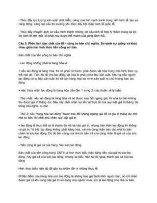 - Thúc đẩy lực lượng sản xuất phát triển, nâng cao tính cạnh tranh trong nền kinh tế, tạo sự
năng động, sáng tạo cảu thị trường VN, thúc đẩy hội nhập kinh tế quốc tế.
- Thúc đẩy chuyển dịch cơ cấu, hình thành những cơ cấu kinh tế hợp lý nhằm mang lại lợi
ích kinh tế lớn nhất và phát huy được thế mạnh của vùng lãnh thổ.
Câu 5: Phân tích bản chất của tiền công tư bản chủ nghĩa. So sánh sự giống và khác
nhau giữa hai hình thức tiền công cơ bản
Bản chất của tiền công tư bản chủ nghĩa
- Lao động không phải là hàng hóa vì:
+ nếu lao động là hàng hóa, thì nó phải có trước, phải được vật hóa trong một hình thức cụ
thể nào đó. Tiền đề để cho lao động vật hóa là phải có tư liệu sản xuất. Nhưng nếu người
lao động có tư tiệu sản xuất thì sẽ bán hàng hóa do mình sản xuất ra chứ không bán lao
động
+ việc thừa nhận lao động là hàng hóa dẫn đến 1 trong 2 mâu thuẫn về lý luận:
· Thứ nhất: nếu lao động là hàng hóa và nó được trao đổi ngang giá, thì nhà tư bản không
thu được giá trị thặng dư; điều này phải nhận sự tồn tại thực tế của quy luật giá trị thặng dư
trong chủ nghĩa tư bản
· Thứ 2: nếu “hàng hóa lao động” được trao đổi không ngang giá để có giá trị thặng dư cho
nhà tư bản, thì phải phủ nhận quy luật giá trị
+ lao động là thực thể và là thước đo nội tại cảu giá trị, nhưng bản thân lao động thì không
có giá trị. Vì thế, lao động không phải hàng hóa, cái mà công nhân bán cho nhà tư bản
chính là sức lao động. Do đó tiền công mà nhà tư bản trả cho công nhân là giá cả của sức
lao động
- Tiền công là giá cả của hàng hóa sức lao động.
Bản chất của tiền công trong CNTB là hình thức biểu hiện bằng tiền của giá trị sức lao
động, hay giá cả của sức lao động, nhưng lại biểu hiện ra bề ngoài thành giá cả của lao
động
Hình thức biểu hiện đó đã gây sự nhầm lẫn vì nhũng thực tế:
Ø Đặc điểm của hàng hóa sức lao động là không bao giờ tách khỏi người bán, nó chỉ nhận
được giá cả khi cung cấp giá trị sử dụng cho người mua, tức là lao động cho nhà tư bản,
 