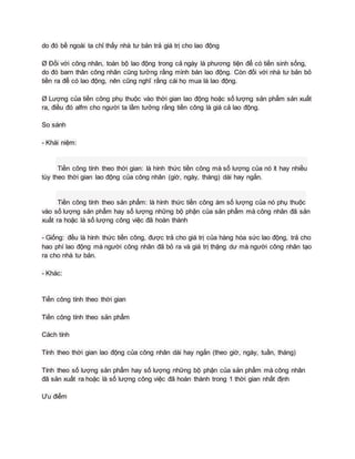 do đó bề ngoài ta chỉ thấy nhà tư bản trả giá trị cho lao động
Ø Đối với công nhân, toàn bộ lao động trong cả ngày là phương tiện để có tiền sinh sống,
do đó barn thân công nhân cũng tưởng rằng mình bán lao động. Còn đối với nhà tư bản bỏ
tiền ra để có lao động, nên cũng nghĩ rằng cái họ mua là lao động.
Ø Lượng của tiền công phụ thuộc vào thời gian lao động hoặc số lượng sản phẩm sản xuất
ra, điều đó alfm cho người ta lầm tưởng rằng tiền công là giá cả lao động.
So sánh
- Khái niệm:
Tiền công tính theo thời gian: là hình thức tiền công mà số lượng của nó ít hay nhiều
tùy theo thời gian lao động của công nhân (giờ, ngày, tháng) dài hay ngắn.
Tiền công tính theo sản phẩm: là hình thức tiền công àm số lượng của nó phụ thuộc
vào số lượng sản phẩm hay số lượng những bộ phận của sản phẩm mà công nhân đã sản
xuất ra hoặc là số lượng công việc đã hoàn thành
- Giống: đều là hình thức tiền công, được trả cho giá trị của hàng hóa sức lao động, trả cho
hao phí lao động mà người công nhân đã bỏ ra và giá trị thặng dư mà người công nhân tạo
ra cho nhà tư bản.
- Khác:
Tiền công tính theo thời gian
Tiền công tính theo sản phẩm
Cách tính
Tính theo thời gian lao động của công nhân dài hay ngắn (theo giờ, ngày, tuần, tháng)
Tính theo số lượng sản phẩm hay số lượng những bộ phận của sản phẩm mà công nhân
đã sản xuất ra hoặc là số lượng công việc đã hoàn thành trong 1 thời gian nhất định
Ưu điểm
 