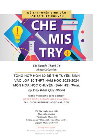 Đ Ề T H I T U Y Ể N S I N H V À O
L Ớ P 1 0 T H P T C H U Y Ê N
Ths Nguyễn Thanh Tú
eBook Collection
TỔNG HỢP HƠN 60 ĐỀ THI TUYỂN SINH
VÀO LỚP 10 THPT NĂM HỌC 2023-2024
MÔN HÓA HỌC CHUYÊN (BẢN HS) (Prod.
by Dạy Kèm Quy Nhơn)
WORD VERSION | 2023 EDITION
ORDER NOW / CHUYỂN GIAO QUA EMAIL
TAILIEUCHUANTHAMKHAO@GMAIL.COM
Hỗ trợ trực tuyến
Fb www.facebook.com/DayKemQuyNhon
Mobi/Zalo 0905779594
Tài liệu chuẩn tham khảo
Phát triển kênh bởi
Ths Nguyễn Thanh Tú
Đơn vị tài trợ / phát hành / chia sẻ học thuật :
Nguyen Thanh Tu Group
vectorstock.com/28062440
 