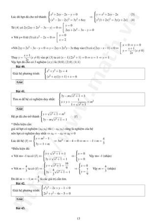                                   
                             x2 + 2xy − 2x − y = 0             y = x2 + 2xy − 2x         (3)
                                                              ⇒




                                                                            .vn
Lúc đó hpt đã cho trở thành:
                             (x2 − 2x − 2y)2 = 3y2 + 6xy       y2 (1 + 2x)2 = 3y(y + 2x) (4)

                                           y=0
Từ (4) có 2y(2xy + 2x2 − 3x − y) = 0 ⇔
                                           2xy + 2x2 − 3x − y = 0
                                      x=0
+ Với y= 0 từ (3) có x2 − 2x = 0 ⇔
                                      x=2
                                                                                      
                                                                                          x=0⇒y=0




                                                              ath
+Với 2xy+2x2 −3x−y = 0 ⇒ y = 2xy+2x2 y−3x thay vào (3) có x(2xy−x−1) = 0 ⇔                  x+1
                                                                                          y=     (x = 0)
                                                                                              2x
          x+1
Thay y =       (x = 0) vào pt (3) ta có (x − 1)(2x2 + 1) = 0 ⇔ x = 1 ⇒ y = 1
           2x
Vậy hpt đã cho có 3 nghiệm (x; y) là (0; 0), (2; 0), (1; 1)
   Bài 40.               
                         x2 + y2 + 2y = 4
 Giải hệ phương trình:




                                                   .m
                         (x2 + xy)(y + 1) + x = 6

    Giải

   Bài 41.
                                        3y − m√x2 + 1 = 1
                                        
                                        
 Tìm m để hệ có nghiệm duy nhất:                          1
                                     ww
                                        x + y +         √       = m2
                                                            2 +1
                                        
                                                    1+ x
     Giải               √
                       y + x2 + 1 = m2
Hệ pt đã cho trở thành             √                   (I)
                       3y − m x2 + 1 = 1
* Điều kiện cần:
giả sử hpt có nghiệm (x0 ; y0 ) thì (−x0 ; y0 ) cũng là nghiệm của hệ
                /w


nên hpt có nghiệm duy nhất ⇔ x0 = −x0 ⇒ x0 = 0
                  
                  y = m2 − 1                                               4
Lúc đó hệ (I) ⇔                      ⇒ 3m2 − m − 4 = 0 ⇔ m = −1 ∨ m =
                  3y = 1 + m                                               3
*Điều kiện đủ:            √                            
                         y + x2 + 1 = 1                x = 0
+ Với m= -1 ta có (I) ⇔            √                 ⇔             Vậy m= -1 (nhận)
             p:/



                         3y + x2 + 1 = 1               y = 0
                           √ 2
                          
                          y + x + 1 = 16
                                                           
            4                                              x = 0             4
+ Với m = ta có (I) ⇔                            9      ⇒            Vậy m = (nhận)
            3             3y − 4 √x2 + 1 = 1
                                                          y = 7             3
                                    3                            9
                     4
Do đó m = −1; m = là các giá trị cần tìm.
                     3
    Bài 42.            
htt




                       x2 y2 − 2x + y − 1 = 0
 Giải hệ phương trình:
                       2x2 + y2 − 4x − 5 = 0

    Giải

   Bài 43.


                                                    13
 