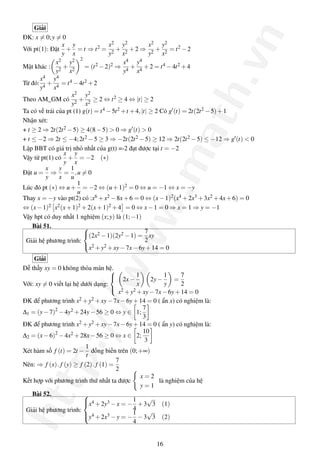 Giải




                                                                             .vn
ĐK: x = 0; y = 0
                  x y                x2 y2              x2 y2
Với pt(1): Đặt + = t ⇒ t 2 = 2 + 2 + 2 ⇒ 2 + 2 = t 2 − 2
                  y x                y     x            y    x
              x 2   y 2 2                  x 4   y 4
Mặt khác : 2 + 2          = (t 2 − 2)2 ⇒ 4 + 4 + 2 = t 4 − 4t 2 + 4
              y     x                      y     x
       x 4   y 4
Từ đó: 4 + 4 = t 4 − 4t 2 + 2
       y     x




                                                              ath
                     x2 y2
Theo AM_GM có 2 + 2 ≥ 2 ⇔ t 2 ≥ 4 ⇔ |t| ≥ 2
                     y    x
Ta có vế trái của pt (1) g(t) = t 4 − 5t 2 + t + 4, |t| ≥ 2 Có g (t) = 2t(2t 2 − 5) + 1
Nhận xét:
+ t ≥ 2 ⇒ 2t(2t 2 − 5) ≥ 4(8 − 5) > 0 ⇒ g (t) > 0
+ t ≤ −2 ⇒ 2t ≤ −4; 2t 2 − 5 ≥ 3 ⇒ −2t(2t 2 − 5) ≥ 12 ⇒ 2t(2t 2 − 5) ≤ −12 ⇒ g (t) < 0
Lập BBT có giá trị nhỏ nhất của g(t) =-2 đạt được tại t = −2
                   x y




                                                   .m
Vậy từ pt(1) có + = −2 (∗)
                   y x
           x     y 1
Đặt u = ⇒ = , u = 0
           y     x u
                       1
Lúc đó pt (∗) ⇔ u + = −2 ⇔ (u + 1)2 = 0 ⇔ u = −1 ⇔ x = −y
                       u
Thay x = −y vào pt(2) có :x6 + x2 − 8x + 6 = 0 ⇔ (x − 1)2 (x4 + 2x3 + 3x2 + 4x + 6) = 0
                                       ww
⇔ (x − 1)2 x2 (x + 1)2 + 2(x + 1)2 + 4 = 0 ⇔ x − 1 = 0 ⇒ x = 1 ⇒ y = −1
Vậy hpt có duy nhất 1 nghiệm (x; y) là (1; −1)
    Bài 51.
                          (2x2 − 1)(2y2 − 1) = 7 xy
                          

 Giải hệ phương trình:                                2
                          x2 + y2 + xy − 7x − 6y + 14 = 0

    Giải
              /w


Dễ thấy xy = 0 không thỏa mãn hệ.  
                                                 1          1     7
                                      2x −            2y −     =
Với: xy = 0 viết lại hệ dưới dạng:               x          y     2
                                   
                                        x 2 + y2 + xy − 7x − 6y + 14 = 0

ĐK để phương trình x  2 + y2 + xy − 7x − 6y + 14 = 0 ( ẩn x) có nghiệm là:
                                                    7
∆1 = (y − 7)2 − 4y2 + 24y − 56 ≥ 0 ⇔ y ∈ 1;
                                                    3
           p:/



ĐK để phương trình x  2 + y2 + xy − 7x − 6y + 14 = 0 ( ẩn y) có nghiệm là:
                                                    10
∆2 = (x − 6)2 − 4x2 + 28x − 56 ≥ 0 ⇔ x ∈ 2;
                                                     3
                          1
Xét hàm số f (t) = 2t − đồng biến trên (0; +∞)
                          t
                                       7
Nên: ⇒ f (x) . f (y) ≥ f (2) . f (1) =
                                       2
                                                   x=2
htt




Kết hợp với phương trình thứ nhất ta được                 là nghiệm của hệ
                                                   y=1
   Bài 52.
                                                      √
                        
                        x + 2y3 − x = − 1 + 3 3 (1)
                         4
 Giải hệ phương trình:                         4
                        y4 + 2x3 − y = − 1 − 3√3 (2)
                        
                                               4


                                                    16
 