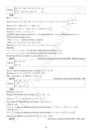 
         6x2 + y2 − 5xy − 7x + 3y + 2 = 0 (1)




                                                                           .vn
 Giải hệ: x − y
                = ln(x + 2) − ln(y + 2)   (2)
              3
    Giải
Đk: x > −2; y > −2
                                                                                   y = 3x − 2
Từ pt (1) có :y2 + (3 − 5x)y + 6x2 − 7x + 2 = 0 ⇔ (y − 3x + 2)(y − 2x + 1) = 0 ⇔
                                                                                   y = 2x − 1
Từ pt (2) có x − 3 ln(x + 2) = y − 3 ln(y + 2)




                                                                 ath
                                                          t −1
Xét hàm số y = f (t) = t − 3ln(t + 2),t > −2 Có f (t) =
                                                          t +2
Từ đó f (t) = 0 ⇔ t − 1 = 0 ⇔ t = 1
Lập BBT ta nhận có nhận xét hàm số y = f (t) nghịch biến trên (−2; 1) và đồng biến trên (1; +∞)
Từ đó ta đi đến các nhận xét sau:
+ Với x = 1 ⇒ y = 1 kiểm tra ta thấy x; y thỏa hệ
+ Với x, y ∈ (−2; +∞), (x = 1) ⇒ f (y) > f (x)




                                                  .m
Thật vậy: vì y = 3x − 2 ∨ y = 2x − 1 ⇒ y − x = 2(x − 1) ∨ y − x = x − 1
Nhận thấy
+ x > 1 ⇒ y > x ⇒ f (y) > f (x) do hàm số đồng biến trên khoảng (1; +∞)
+x < 1 ⇒ y < x ⇒ f (y) > f (x) do hàm số nghịch biến trên khoảng (−2; 1)
Do đó hệ pt đã cho có 1 nghiệm (x; y) duy nhất là (1; 1).
                                      ww
    Bài 57.                               Trích đề học sinh giỏi Thừa Thiên Huế 2008 - 2009 khối chuyên.
           2x + 4y = 32
 Giải hệ:
           xy = 8

    Giải
Ta có x; y phải là số dương. Vì nếu x;√âm thì 2x + 4y < 2 < 32
                                      y
                          √              √
Khi đó ta có: 2 x + 4y ≥ 2 2x+2y ≥ 2 22 2xy = 32

Dấu = xảy ra khi x = 2y. Khi đó x = 4 và y = 2
                /w


    Bài 58.                                                   Trích đề học sinh giỏi Hà Tĩnh 2008 - 2009
            x4 − 16 y4 − 1
                     =
 Giải hệ:       8x        y
            2
           x − 2xy + y2 = 8

    Giải
             p:/



Điều kiện x = 0, y = 0
                                            x
Phương trình thứ nhất của hệ có dạng f         = f (y) (1)
                                            2
            t 4 −1                              1
Với f (t) =        ,t = 0. Ta có f (t) = 3t 2 + 2 > 0
                t                              t
Suy ra hàm số f đồng biến trên các khoảng (−∞; 0) , (0; +∞)
  Trên (−∞; 0)
       x                                                                 √           √
(1) ⇔ = y, thay vào phương trình thứ hai của hệ thu được: y2 = 8 ⇔ y = −2 2 ⇒ x = −4 2
       2
htt




  Trên (0; +∞)
       x                                                                √         √
(1) ⇔ = y, thay vào phương trình thứ hai của hệ thu được: y2 = 8 ⇔ y = 2 2 ⇒ x = 4 2
       2                           √ √              √    √
Vậy hệ có các nghiệm (x; y) là 2 2; 4 2 , −2 2; −4 2
   Bài 59.                                              Trích đề học sinh giỏi Cần Thơ 2008 - 2009 vòng 1



                                                   18
 