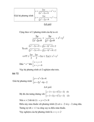 ì         2 xy 
                       ï x+                = x2  + y 
                            3 2 
                       ï      x - 2 x + 9 
 Gi¶i hÖ ph­¬ng tr×nh  í
                       ïy +        xy 
                                  2 
                                           = y 2  + x 
                       ï    3  2 
                              y - 2 y + 9 
                       î
                                             Lêi gi¶i:


         Céng theo vÕ 2 ph­¬ng tr×nh cña hÖ ta cã: 
                                 2xy                 xy 
                                                    2 
                                        +                      = x2 + y 
                                                                       2 
                           3 2                 3  2 
                            x -2x+9              y -2y+9 
                    3
                        x2 - 2x + 9 =   3 
                                             ( x - 1) 2  + 8 ³ 2 
            Ta cã:  3
                        y2 - 2x + 9 =   3 
                                             ( y - 1) 2  + 8 ³ 2 

                        2xy 2 
                             xy 
            ÞVT £          +     = 2xy £ 2 xy £ x2 + y2 
                         2   2 
                        é x = y  = 1 
         DÊu “ = “ khi  ê
                        ë x = y = 0 
         VËy hÖ ph­¬ng tr×nh cã 2 nghiÖm nh­ trªn.
Bài 72

                      ìy = -x3 + 3x + 4 
                      ï
Gi¶i hÖ ph­¬ng tr×nh  í        3 
                      ïx = -2y - 6y - 2 
                      î
                                             Lêi gi¶i:
                                    ì y - 2 = - ( x + 1) 2  ( x - 2) (1) 
                                    ï
         HÖ ®· cho t­¬ng ®­¬ng víi: í                   2 
                                    ï x - 2 = 2 ( y + 1) ( y - 2)  (2) 
                                    î
         NÕu x > 2 th× tõ (1)      ®   y=2<0
         §iÒu nµy m©u thuÉn víi ph­¬ng tr×nh (2) cã x - 2 vµ y - 2 cïng dÊu.
         T­¬ng tù víi x  £ 2 ta còng suy ra ®iÒu m©u thuÉn.
         VËy nghiÖm cña hÖ ph­¬ng tr×nh lµ x = y = 2
 