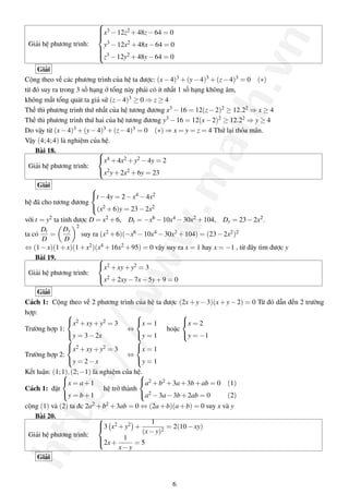 
                            x3 − 12z2 + 48z − 64 = 0
                            




                                                                                .vn
                            
                            
 Giải hệ phương trình:       y3 − 12x2 + 48x − 64 = 0
                            
                            
                            3
                            z − 12y2 + 48y − 64 = 0

    Giải
Cộng theo vế các phương trình của hệ ta được: (x − 4)3 + (y − 4)3 + (z − 4)3 = 0 (∗)
từ đó suy ra trong 3 số hạng ở tổng này phải có ít nhất 1 số hạng không âm,
không mất tổng quát ta giả sử (z − 4)3 ≥ 0 ⇒ z ≥ 4




                                                                 ath
Thế thì phương trình thứ nhất của hệ tương đương x3 − 16 = 12(z − 2)2 ≥ 12.22 ⇒ x ≥ 4
Thế thì phương trình thứ hai của hệ tương đương y3 − 16 = 12(x − 2)2 ≥ 12.22 ⇒ y ≥ 4
Do vậy từ (x − 4)3 + (y − 4)3 + (z − 4)3 = 0 (∗) ⇒ x = y = z = 4 Thử lại thỏa mãn.
Vậy (4; 4; 4) là nghiệm của hệ.
    Bài 18.               
                          x4 + 4x2 + y2 − 4y = 2
 Giải hệ phương trình:




                                                      .m
                          x2 y + 2x2 + 6y = 23

    Giải              
                      t − 4y = 2 − x4 − 4x2
hệ đã cho tương đương
                      (x2 + 6)y = 23 − 2x2
với t = y2 ta tính được D = x2 + 6, Dt = −x6 − 10x4 − 30x2 + 104, Dy = 23 − 2x2 .
                                      ww
      Dt       Dy 2
ta có    =           suy ra (x2 + 6)(−x6 − 10x4 − 30x2 + 104) = (23 − 2x2 )2
      D         D
⇔ (1 − x)(1 + x)(1 + x2 )(x4 + 16x2 + 95) = 0 vậy suy ra x = 1 hay x = −1 , từ đây tìm được y
    Bài 19.                
                           x2 + xy + y2 = 3
 Giải hệ phương trình:
                           x2 + 2xy − 7x − 5y + 9 = 0
              /w


    Giải
Cách 1: Cộng theo vế 2 phương trình của hệ ta được (2x + y − 3)(x + y − 2) = 0 Từ đó dẫn đến 2 trường
hợp:                                              
              x2 + xy + y2 = 3     x = 1          x = 2
Trường hợp 1:                    ⇔             hoặc
              y = 3 − 2x           y = 1          y = −1
                                   
              x2 + xy + y2 = 3
           p:/



                                    x = 1
Trường hợp 2:                    ⇔
              y = 2 − x            y = 1
Kết luận: (1; 1), (2; −1) là nghiệm của hệ.
                                          
              x = a + 1                   a2 + b2 + 3a + 3b + ab = 0    (1)
Cách 1: đặt                   hệ trở thành
              y = b + 1                   a2 − 3a − 3b + 2ab = 0        (2)
cộng (1) và (2) ta đc   2a2 + b2 + 3ab = 0   ⇔ (2a + b)(a + b) = 0 suy x và y
htt




   Bài 20.
                                                1
                            
                            3 x2 + y2 +              = 2(10 − xy)
                                             (x − y)2
                            
 Giải hệ phương trình:
                            2x + 1 = 5
                            
                                 x−y
    Giải


                                                        6
 