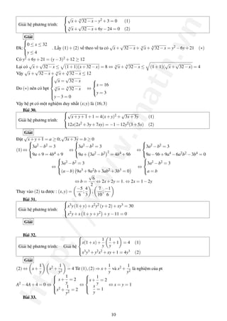http://www.math.vn
Giải hệ phương trình:



√
x+ 4
√
32−x−y2 +3 = 0 (1)
4
√
x+
√
32−x+6y−24 = 0 (2)
Giải
Đk:



0 ≤ x ≤ 32
y ≤ 4
. Lấy (1)+(2) vế theo vế ta có
√
x+
√
32−x+ 4
√
x+ 4
√
32−x = y2 −6y+21 (∗)
Có y2 +6y+21 = (y−3)2 +12 ≥ 12
Lại có
√
x+
√
32−x ≤ (1+1)(x+32−x) = 8 ⇔ 4
√
x+ 4
√
32−x ≤ (1+1)(
√
x+
√
32−x) = 4
Vậy
√
x+
√
32−x+ 4
√
x+ 4
√
32−x ≤ 12
Do (∗) nên có hpt



√
x =
√
32−x
4
√
x = 4
√
32−x
y−3 = 0
⇔



x = 16
y = 3
Vậy hệ pt có một nghiệm duy nhất (x;y) là (16;3)
Bài 30.
Giải hệ phương trình:



√
x+y+1+1 = 4(x+y)2 +
√
3x+3y (1)
12x(2x2 +3y+7xy) = −1−12y2(3+5x) (2)
Giải
Đặt
√
x+y+1 = a ≥ 0;
√
3x+3y = b ≥ 0
(1) ⇔



3a2 −b2 = 3
9a+9 = 4b4 +9
⇔



3a2 −b2 = 3
9a+ 3a2 −b2 2
= 4b4 +9b
⇔



3a2 −b2 = 3
9a−9b+9a4 −6a2b2 −3b4 = 0
⇔



3a2 −b2 = 3
(a−b) 9a3 +9a2b+3ab2 +3b3 = 0
⇔



3a2 −b2 = 3
a = b
⇔ b =
√
6
2
⇔ 2x+2y = 1. ⇔ 2x = 1−2y
Thay vào (2) ta được : (x,y) =
−5
6
;
4
3
,
7
10
;
−1
6
Bài 31.
Giải hệ phương trình:



x3y(1+y)+x2y2 (y+2)+xy3 = 30
x2y+x 1+y+y2 +y−11 = 0
Giải
Bài 32.
Giải hệ phương trình: Giải hệ



x(1+x)+
1
y
1
y
+1 = 4 (1)
x3y3 +y2x2 +xy+1 = 4y3 (2)
Giải
(2) ⇔ x+
1
y
x2 +
1
y2
= 4 Từ (1),(2) ⇒ x+
1
y
và x2 +
1
y2
là nghiệm của pt
A2 −4A+4 = 0 ⇔



x+
1
y
= 2
x2 +
1
y2
= 2
⇔



x+
1
y
= 2
x
y
= 1
⇔ x = y = 1
Bài 33.
10
 